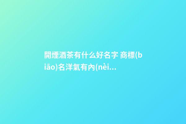 開煙酒茶有什么好名字 商標(biāo)名洋氣有內(nèi)涵推薦,起名之家